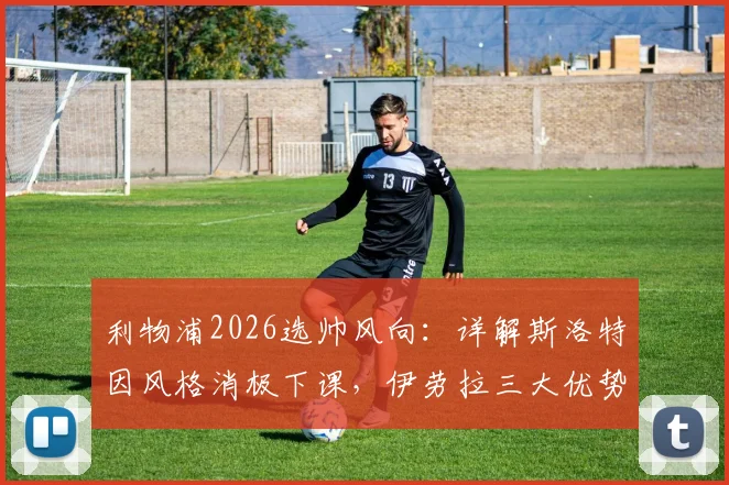利物浦2026选帅风向:详解斯洛特因风格消极下课,伊劳拉三大优势契合红军DNA