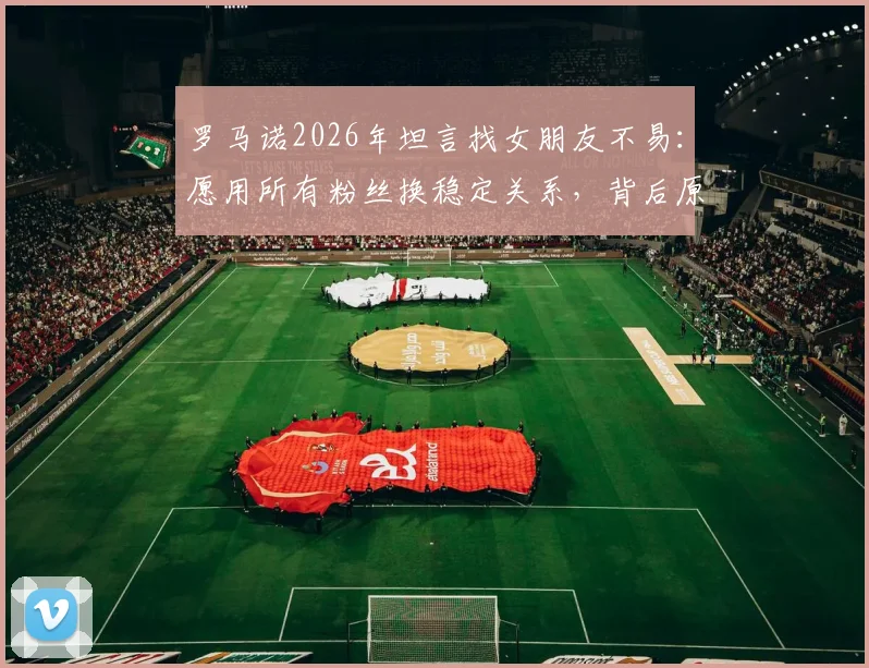 罗马诺2026年坦言找女朋友不易：愿用所有粉丝换稳定关系，背后原因与情感现状解读