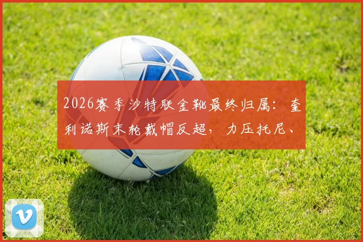 2026赛季沙特联金靴最终归属:奎利诺斯末轮戴帽反超,力压托尼、C罗登顶射手榜