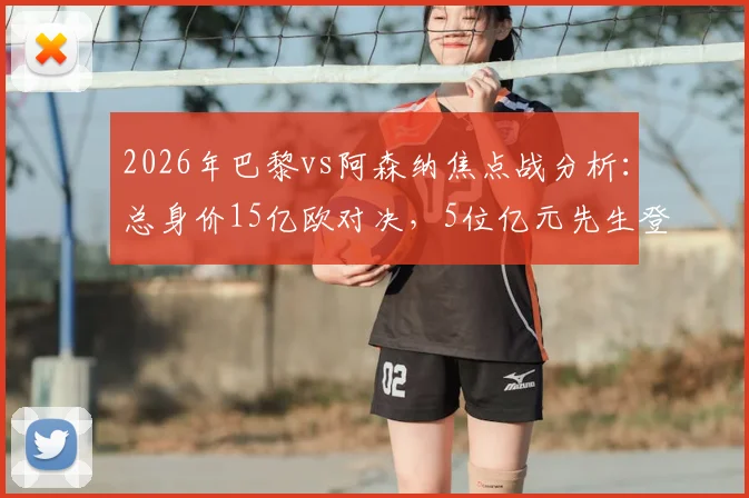 2026年巴黎vs阿森纳焦点战分析：总身价15亿欧对决，5位亿元先生登场，哪队阵容更占优？