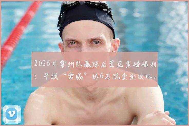 2026年常州队赢球后景区重磅福利：寻找“常威”送6万现金全攻略，参与方式与兑奖细则详解