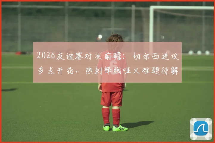 2026友谊赛对决前瞻：切尔西进攻多点开花，热刺锋线哑火难题待解，胜负关键点解析