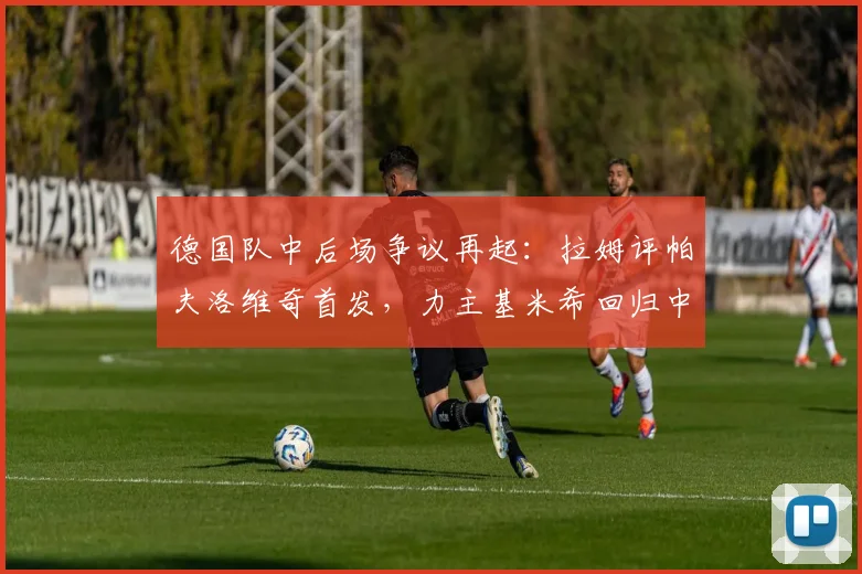 德国队中后场争议再起:拉姆评帕夫洛维奇首发,力主基米希回归中场利弊全解析