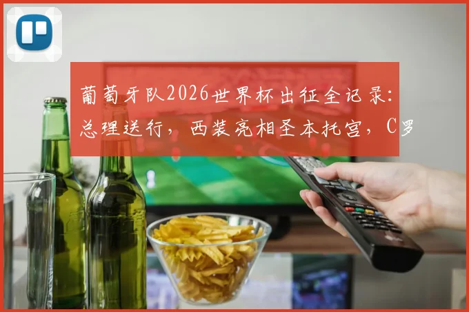 葡萄牙队2026世界杯出征全记录：总理送行，西装亮相圣本托宫，C罗领衔启程仪式深度回顾