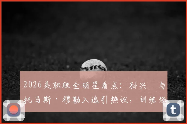 2026美职联全明星看点：孙兴慜与托马斯·穆勒入选引热议，训练场德语聊天细节全回顾