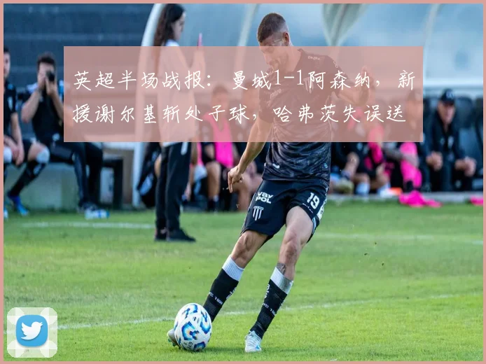 英超半场战报:曼城1-1阿森纳,新援谢尔基斩处子球,哈弗茨失误送礼(附全场集锦视频)