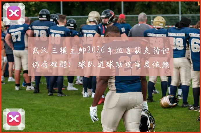 武汉三镇主帅2026年坦言获支持但仍存难题:球队进球助攻高度依赖外援,本土球员成长待破局