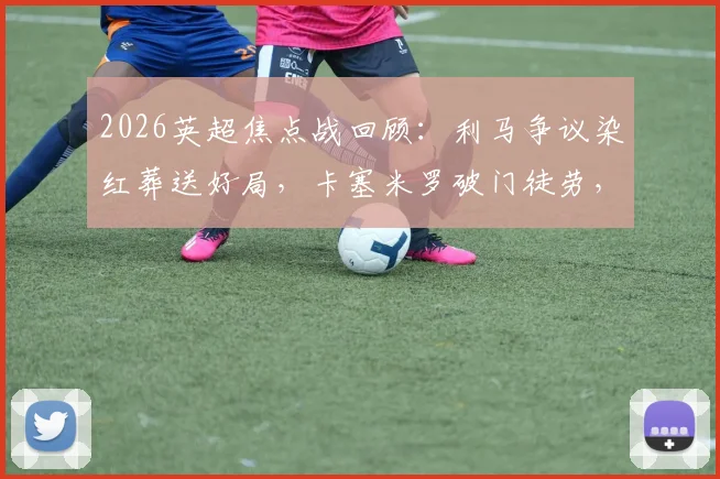 2026英超焦点战回顾：利马争议染红葬送好局，卡塞米罗破门徒劳，十人曼联主场1-2再负利兹联