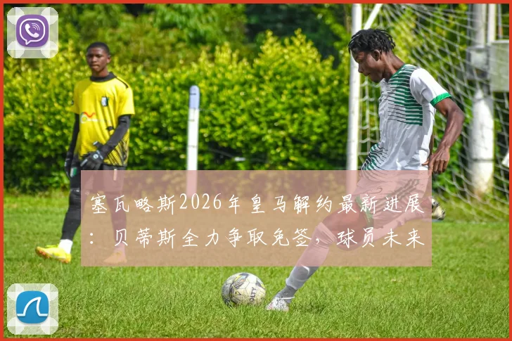 塞瓦略斯2026年皇马解约最新进展：贝蒂斯全力争取免签，球员未来去向全分析