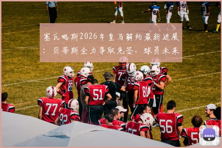 塞瓦略斯2026年皇马解约最新进展:贝蒂斯全力争取免签,球员未来去向全分析