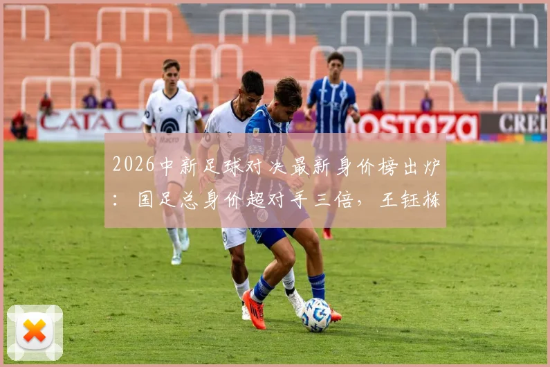 2026中新足球对决最新身价榜出炉:国足总身价超对手三倍,王钰栋与新西兰球星塞鸟并列最高
