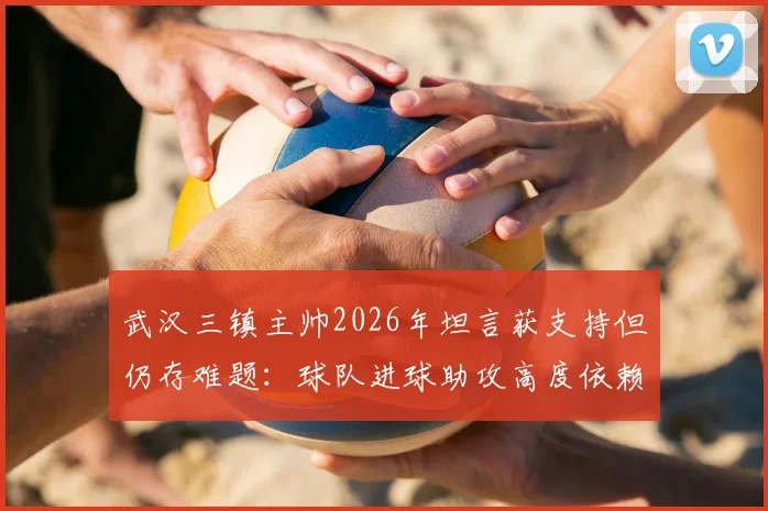 武汉三镇主帅2026年坦言获支持但仍存难题：球队进球助攻高度依赖外援，本土球员成长待破局