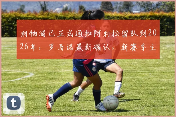 利物浦已正式通知阿利松留队到2026年,罗马诺最新确认,新赛季主力门将位置稳了