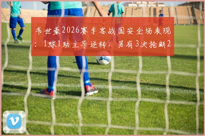 韦世豪2026赛季客战国安全场表现：1球1助主导逆转，另有3次抢断2次解围