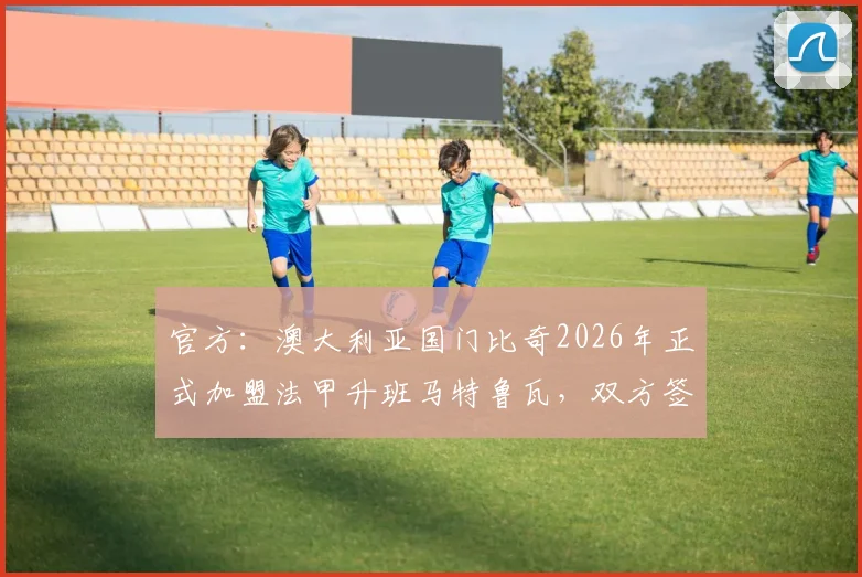 官方：澳大利亚国门比奇2026年正式加盟法甲升班马特鲁瓦，双方签订五年合约详解