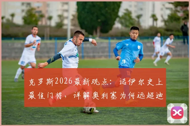 克罗斯2026最新观点：诺伊尔史上最佳门将，详解奥利塞为何远超迪亚斯