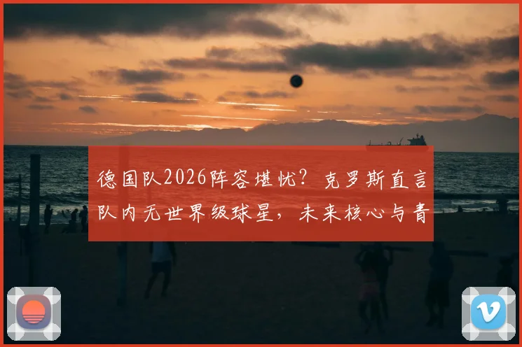 德国队2026阵容堪忧?克罗斯直言队内无世界级球星,未来核心与青训困局分析