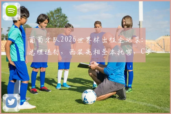 葡萄牙队2026世界杯出征全记录:总理送行,西装亮相圣本托宫,C罗领衔启程仪式深度回顾