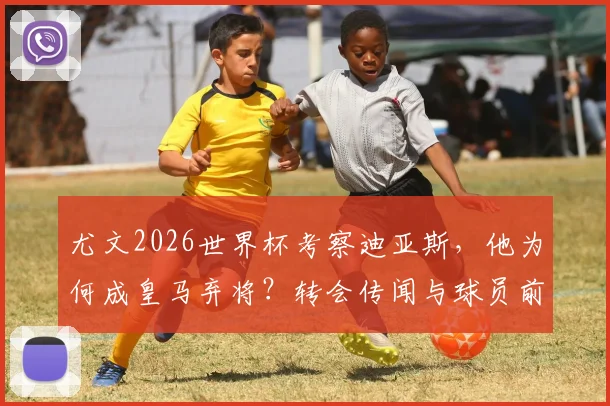 尤文2026世界杯考察迪亚斯，他为何成皇马弃将？转会传闻与球员前景分析