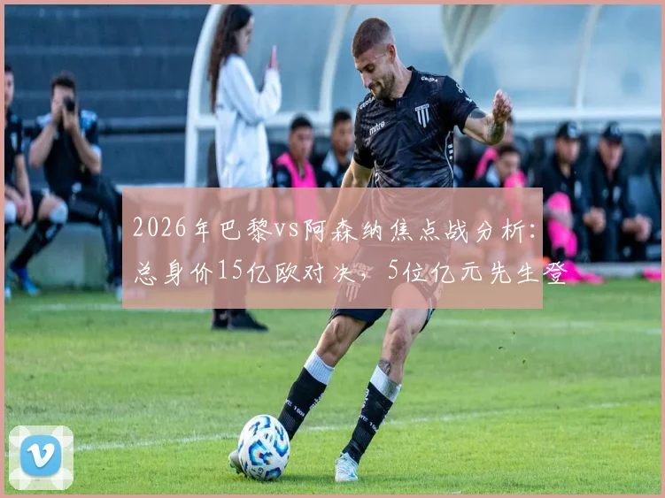 2026年巴黎vs阿森纳焦点战分析：总身价15亿欧对决，5位亿元先生登场，哪队阵容更占优？