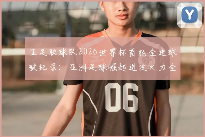亚足联球队2026世界杯首轮全进球破纪录：亚洲足球崛起进攻火力全解析，告别鱼腩时代