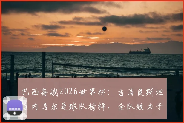 巴西备战2026世界杯：吉马良斯坦言内马尔是球队榜样，全队致力于为他创造最佳比赛环境