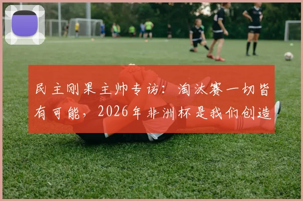 民主刚果主帅专访:淘汰赛一切皆有可能,2026年非洲杯是我们创造奇迹的最佳机会