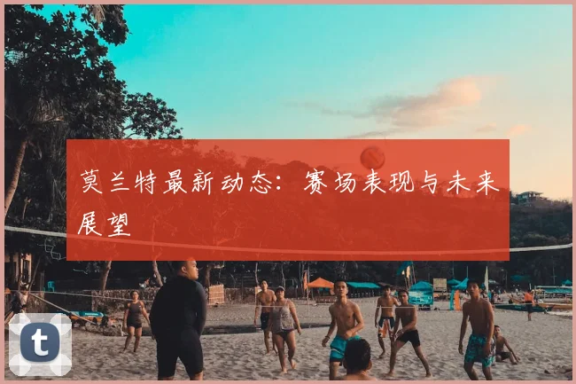 莫兰特最新动态：赛场表现与未来展望