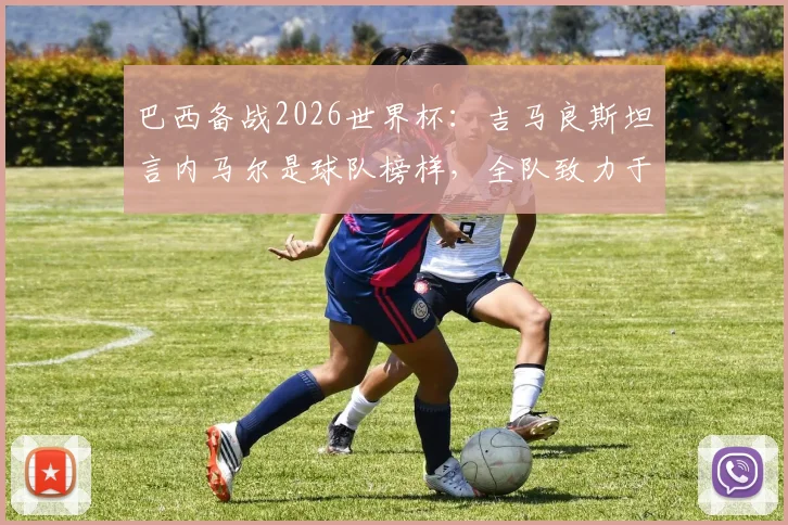 巴西备战2026世界杯:吉马良斯坦言内马尔是球队榜样,全队致力于为他创造最佳比赛环境