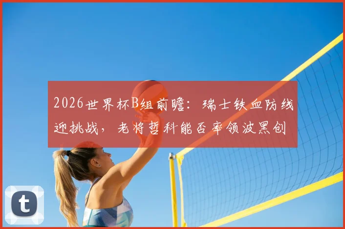 2026世界杯B组前瞻:瑞士铁血防线迎挑战,老将哲科能否率领波黑创造奇迹?