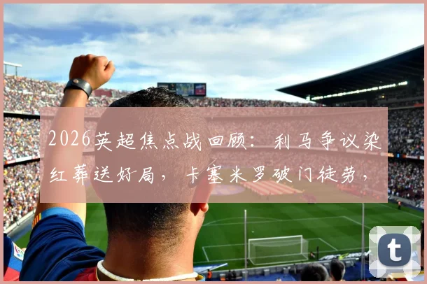 2026英超焦点战回顾:利马争议染红葬送好局,卡塞米罗破门徒劳,十人曼联主场1-2再负利兹联