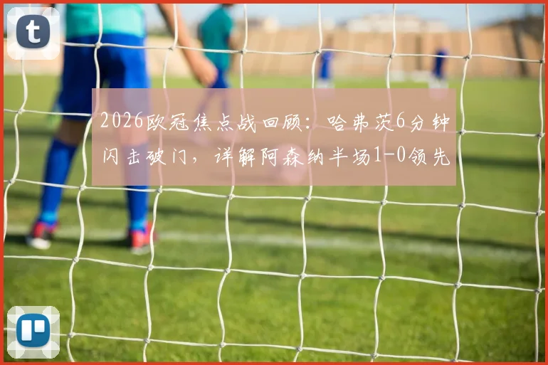 2026欧冠焦点战回顾：哈弗茨6分钟闪击破门，详解阿森纳半场1-0领先巴黎圣日耳曼的战术与进球瞬间
