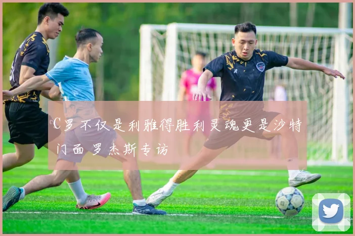 C罗不仅是利雅得胜利灵魂更是沙特门面 罗杰斯专访