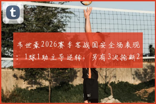 韦世豪2026赛季客战国安全场表现：1球1助主导逆转，另有3次抢断2次解围