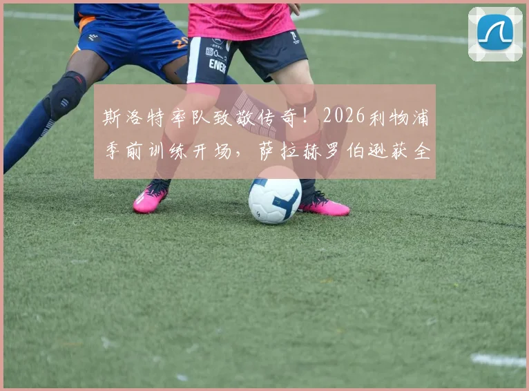 斯洛特率队致敬传奇！2026利物浦季前训练开场，萨拉赫罗伯逊获全队献礼视频实录