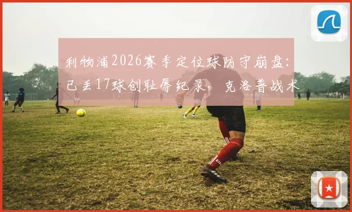 利物浦2026赛季定位球防守崩盘:已丢17球创耻辱纪录,克洛普战术短板暴露无遗