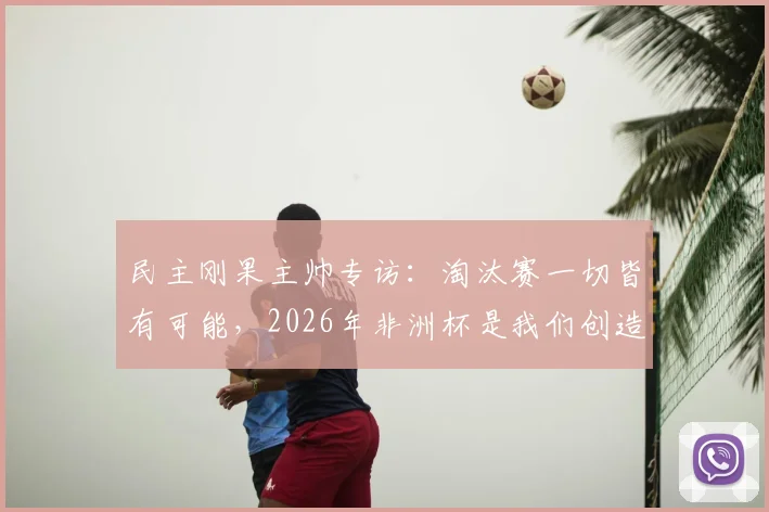 民主刚果主帅专访：淘汰赛一切皆有可能，2026年非洲杯是我们创造奇迹的最佳机会