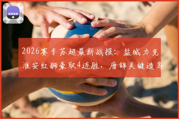 2026赛季苏超最新战报:盐城力克淮安红狮豪取4连胜,唐锦关键造乌龙,领跑积分榜形势分析