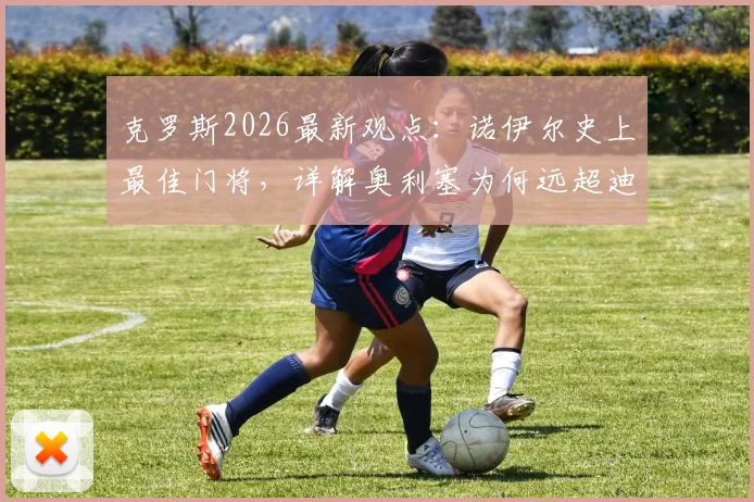 克罗斯2026最新观点：诺伊尔史上最佳门将，详解奥利塞为何远超迪亚斯