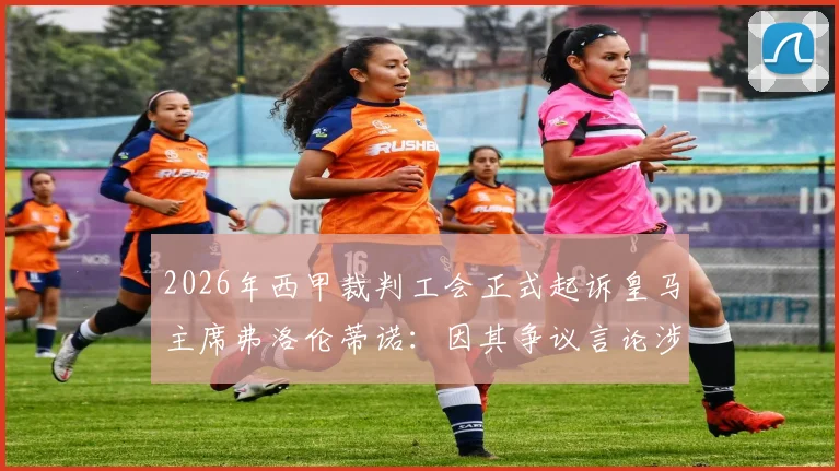 2026年西甲裁判工会正式起诉皇马主席弗洛伦蒂诺：因其争议言论涉嫌严重诽谤，事件最新动态及来龙去脉详解