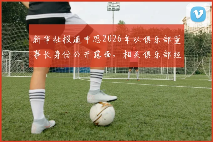 新华社报道申思2026年以俱乐部董事长身份公开露面，相关俱乐部经营与青训现状解析
