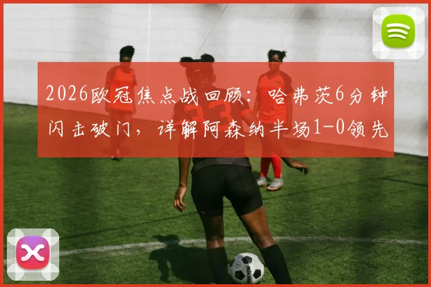 2026欧冠焦点战回顾:哈弗茨6分钟闪击破门,详解阿森纳半场1-0领先巴黎圣日耳曼的战术与进球瞬间
