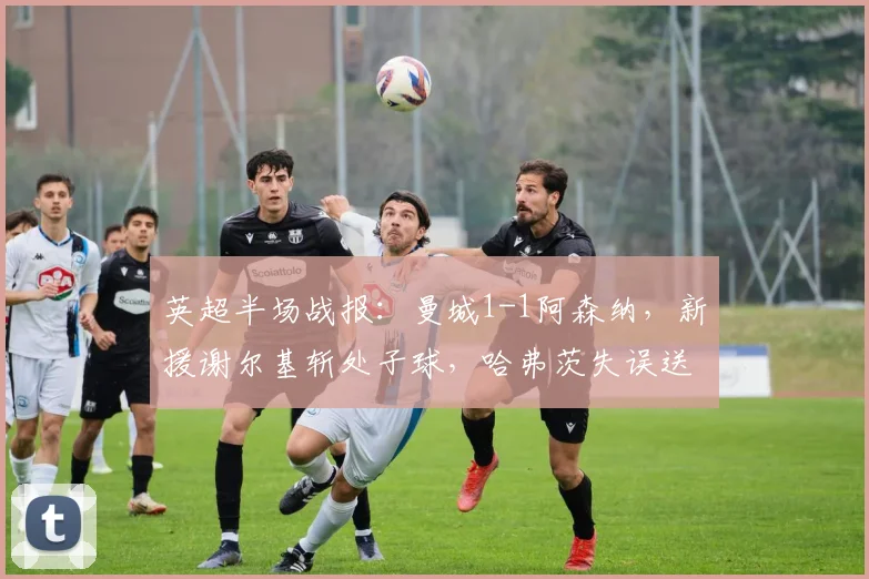 英超半场战报：曼城1-1阿森纳，新援谢尔基斩处子球，哈弗茨失误送礼（附全场集锦视频）