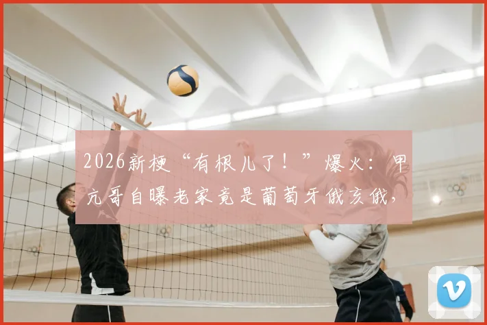 2026新梗“有根儿了！”爆火：甲亢哥自曝老家竟是葡萄牙俄亥俄，背后原委及网络方言科普全解析