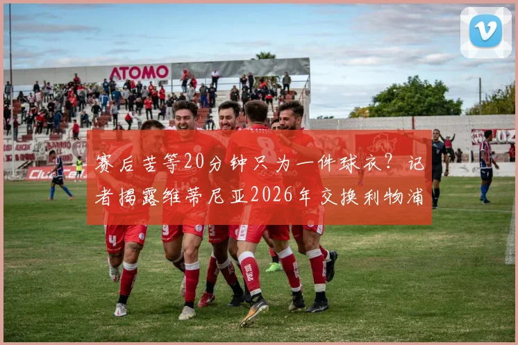 赛后苦等20分钟只为一件球衣?记者揭露维蒂尼亚2026年交换利物浦小将球衣内幕