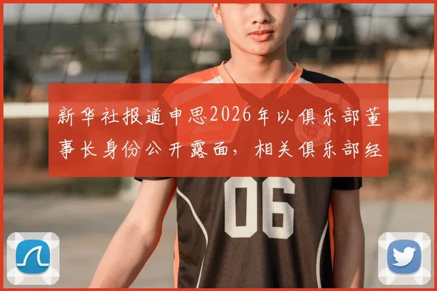 新华社报道申思2026年以俱乐部董事长身份公开露面,相关俱乐部经营与青训现状解析