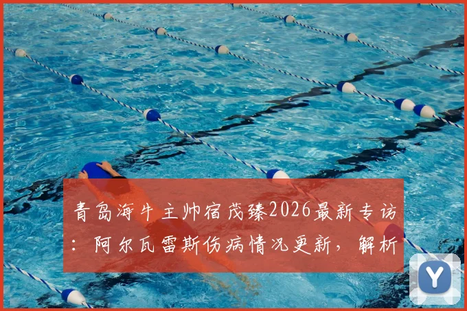 青岛海牛主帅宿茂臻2026最新专访：阿尔瓦雷斯伤病情况更新，解析球队短期状态调整策略