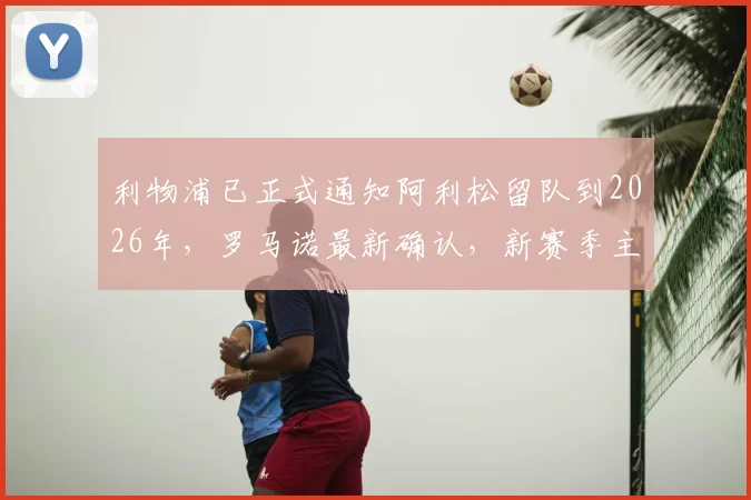 利物浦已正式通知阿利松留队到2026年，罗马诺最新确认，新赛季主力门将位置稳了