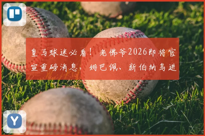 皇马球迷必看！老佛爷2026即将官宣重磅消息，姆巴佩、新伯纳乌进展与阵容大洗牌全解析