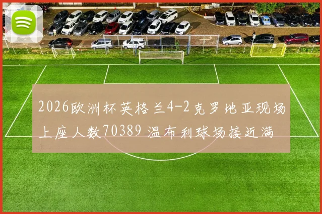 2026欧洲杯英格兰4-2克罗地亚现场上座人数70389 温布利球场接近满座盛况纪实
